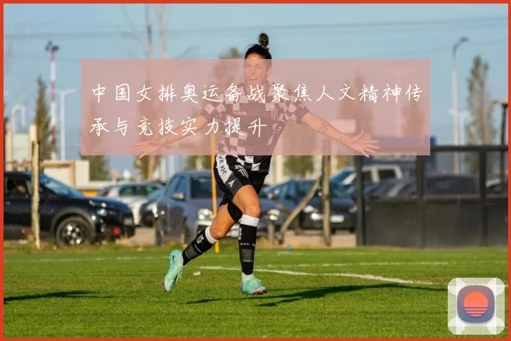 中国女排奥运备战聚焦人文精神传承与竞技实力提升
