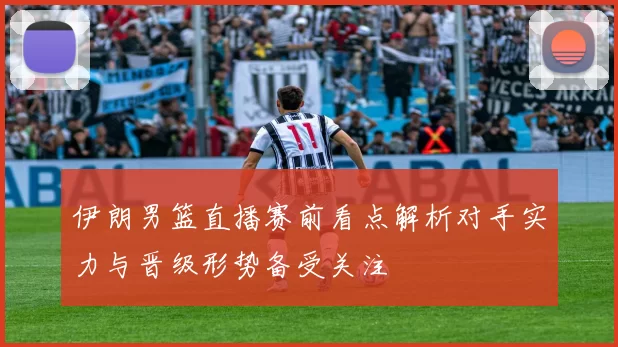 伊朗男篮直播赛前看点解析对手实力与晋级形势备受关注