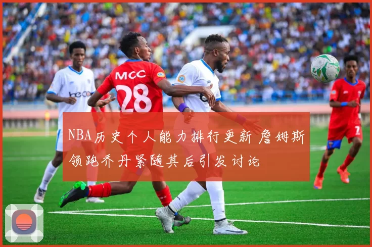 NBA历史个人能力排行更新 詹姆斯领跑乔丹紧随其后引发讨论