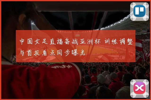 中国女足直播备战亚洲杯 训练调整与首发看点同步曝光