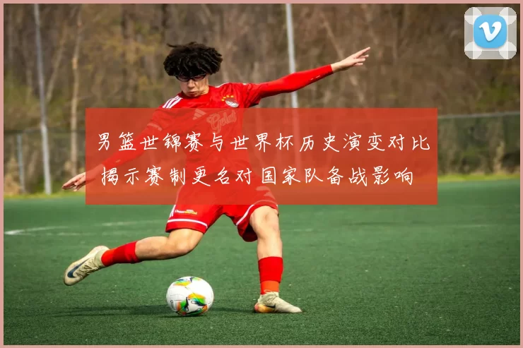 男篮世锦赛与世界杯历史演变对比 揭示赛制更名对国家队备战影响