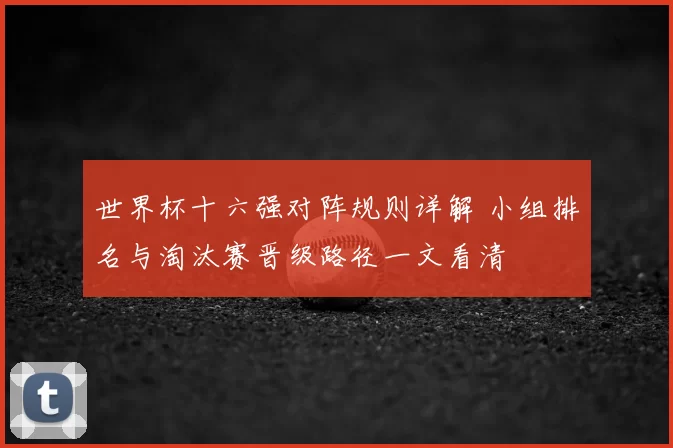 世界杯十六强对阵规则详解 小组排名与淘汰赛晋级路径一文看清