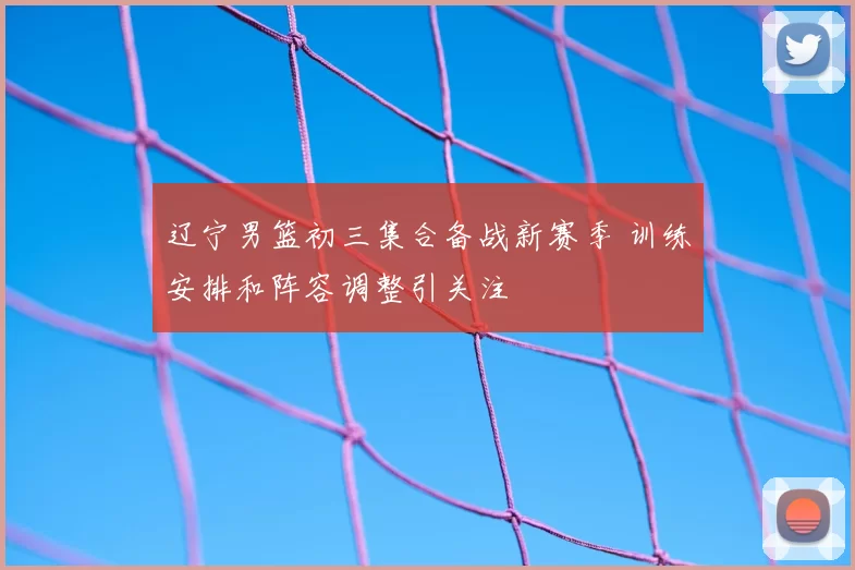 辽宁男篮初三集合备战新赛季 训练安排和阵容调整引关注