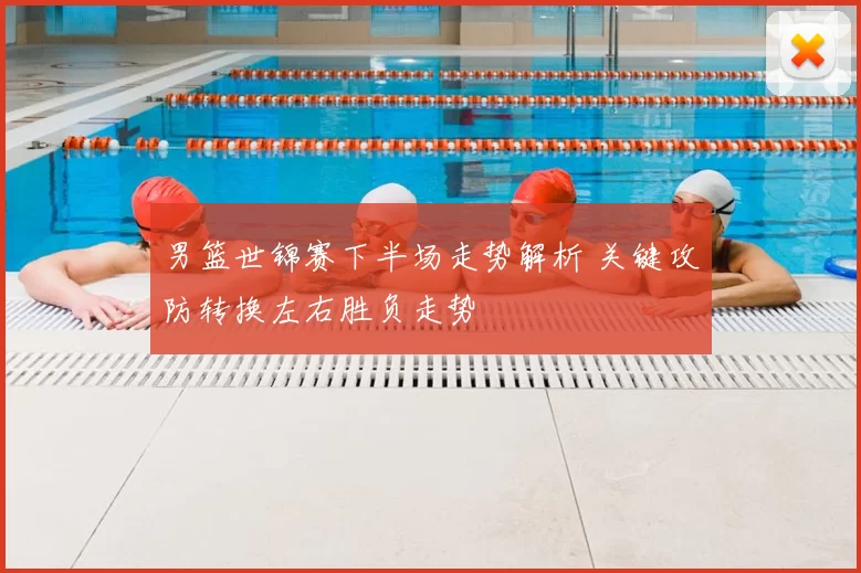 男篮世锦赛下半场走势解析 关键攻防转换左右胜负走势