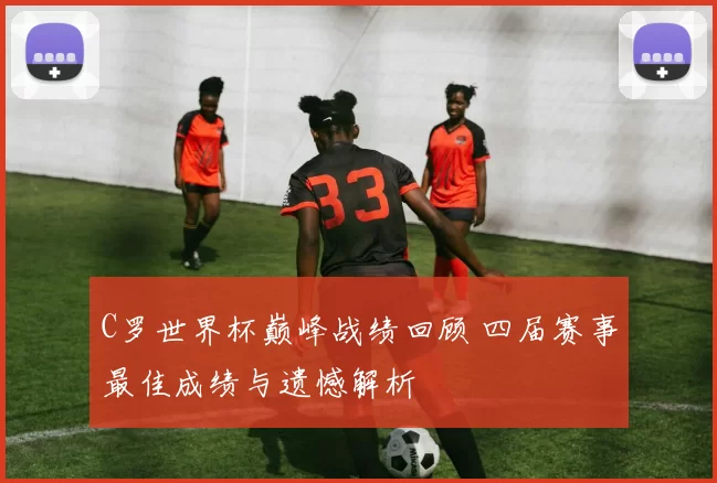 C罗世界杯巅峰战绩回顾 四届赛事最佳成绩与遗憾解析