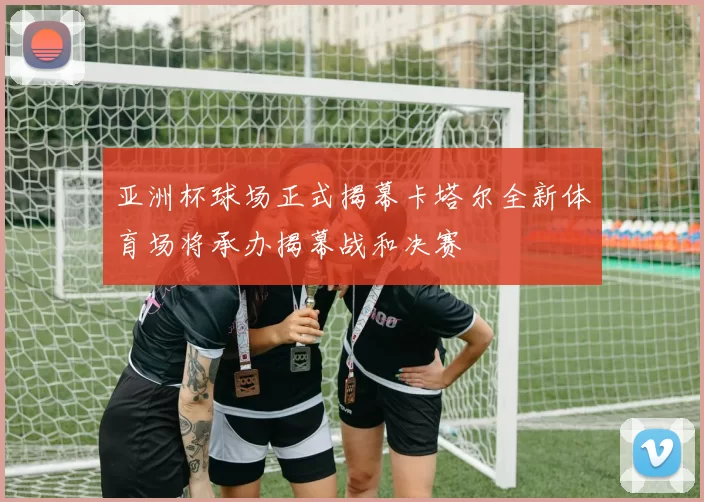 亚洲杯球场正式揭幕卡塔尔全新体育场将承办揭幕战和决赛