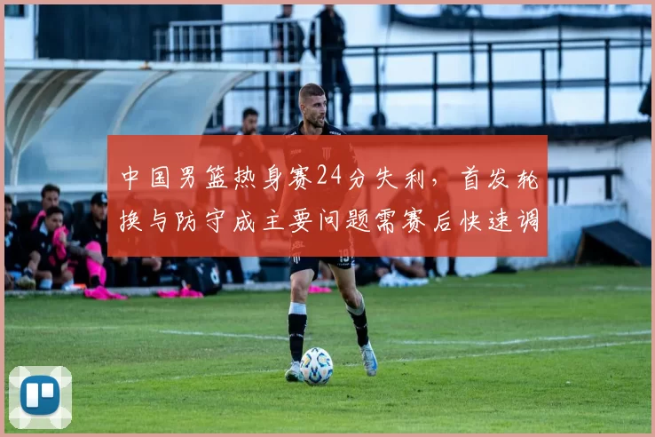 中国男篮热身赛24分失利，首发轮换与防守成主要问题需赛后快速调整