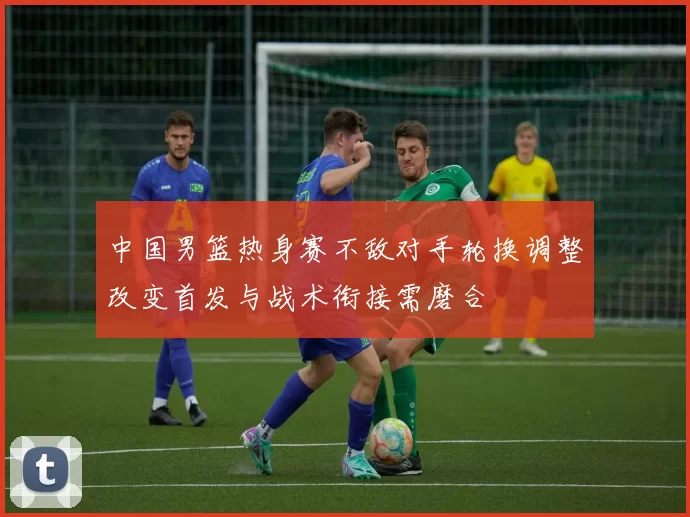 中国男篮热身赛不敌对手轮换调整改变首发与战术衔接需磨合