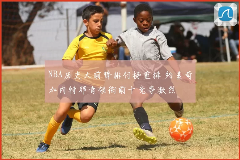 NBA历史大前锋排行榜重排 约基奇加内特邓肯领衔前十竞争激烈