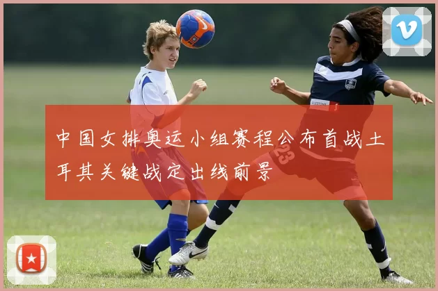 中国女排奥运小组赛程公布首战土耳其关键战定出线前景