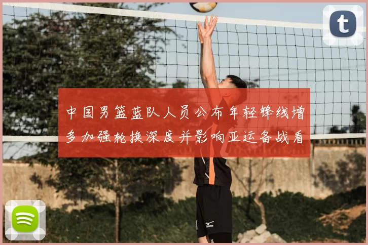中国男篮蓝队人员公布年轻锋线增多加强轮换深度并影响亚运备战看点