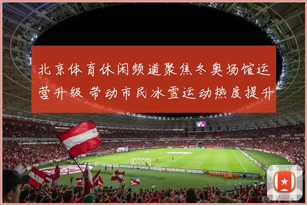 北京体育休闲频道聚焦冬奥场馆运营升级 带动市民冰雪运动热度提升