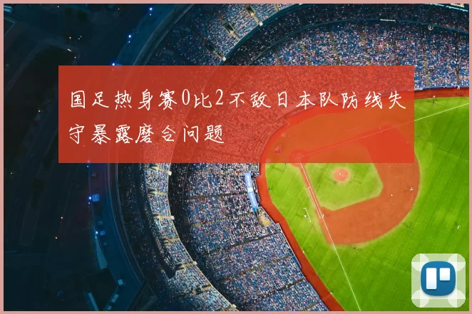 国足热身赛0比2不敌日本队防线失守暴露磨合问题