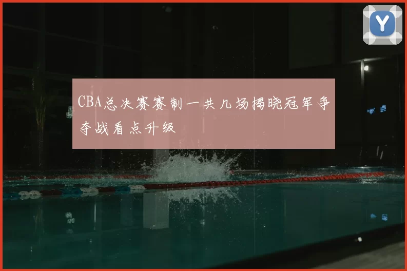 CBA总决赛赛制一共几场揭晓冠军争夺战看点升级