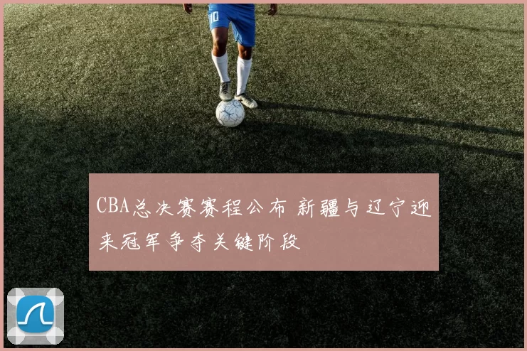 CBA总决赛赛程公布 新疆与辽宁迎来冠军争夺关键阶段