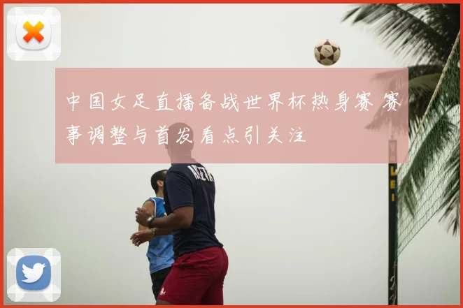 中国女足直播备战世界杯热身赛 赛事调整与首发看点引关注