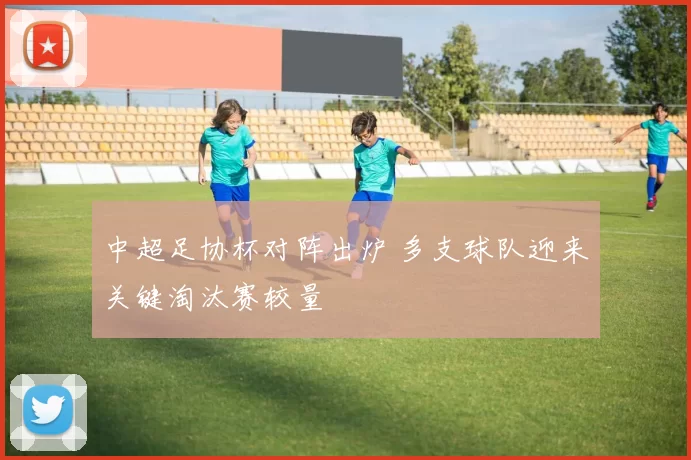 中超足协杯对阵出炉 多支球队迎来关键淘汰赛较量