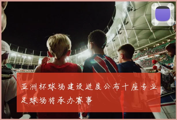 亚洲杯球场建设进度公布十座专业足球场将承办赛事
