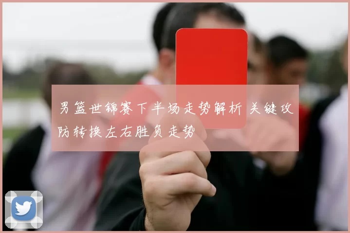 男篮世锦赛下半场走势解析 关键攻防转换左右胜负走势
