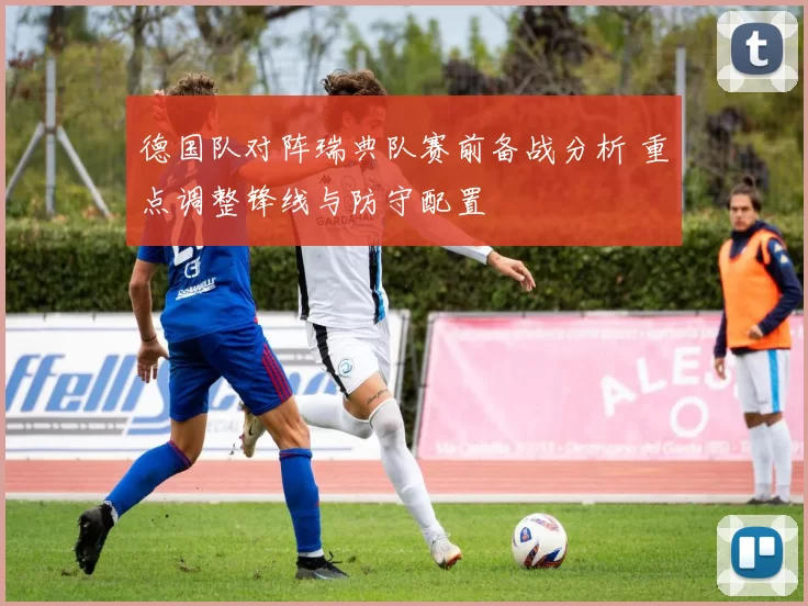 德国队对阵瑞典队赛前备战分析 重点调整锋线与防守配置