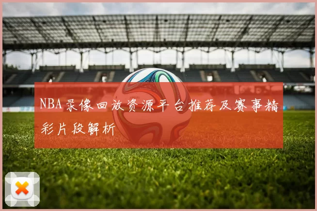 NBA录像回放资源平台推荐及赛事精彩片段解析