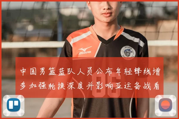 中国男篮蓝队人员公布年轻锋线增多加强轮换深度并影响亚运备战看点