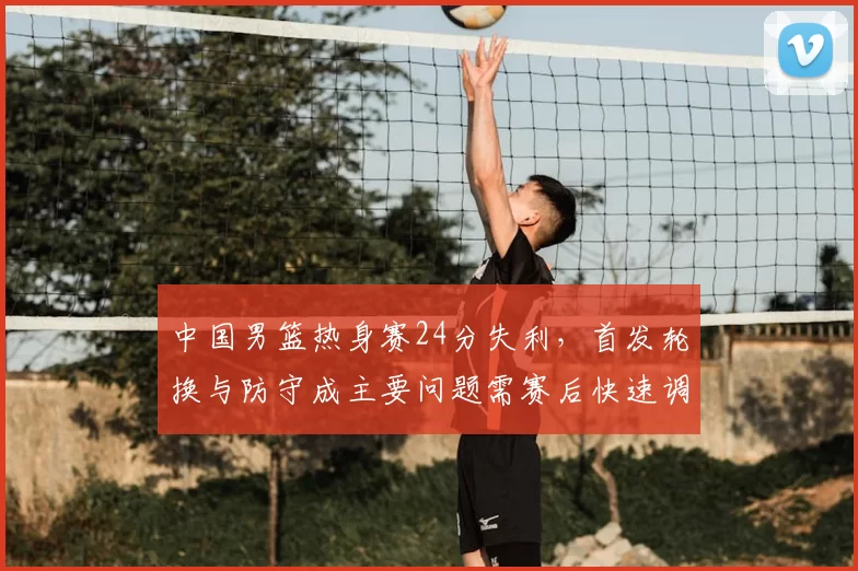 中国男篮热身赛24分失利，首发轮换与防守成主要问题需赛后快速调整