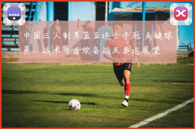 中国三人制男篮亚运会夺冠 关键球员、战术与后续备战及奥运展望