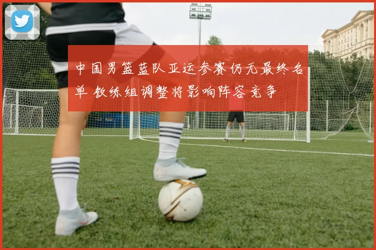 中国男篮蓝队亚运参赛仍无最终名单 教练组调整将影响阵容竞争