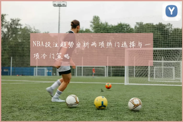 NBA投注趋势分析两项热门选择与一项冷门策略