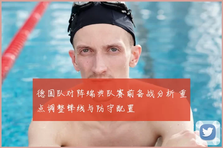 德国队对阵瑞典队赛前备战分析 重点调整锋线与防守配置