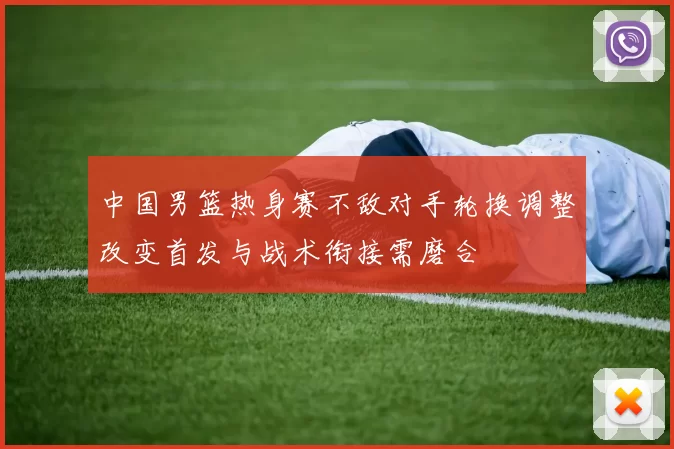 中国男篮热身赛不敌对手轮换调整改变首发与战术衔接需磨合
