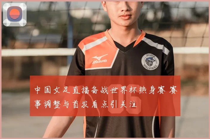中国女足直播备战世界杯热身赛 赛事调整与首发看点引关注