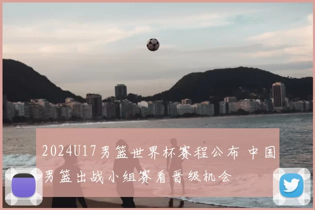 2024U17男篮世界杯赛程公布 中国男篮出战小组赛看晋级机会
