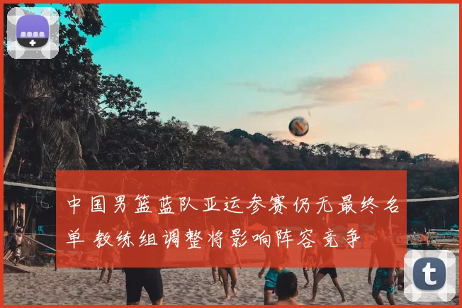 中国男篮蓝队亚运参赛仍无最终名单 教练组调整将影响阵容竞争