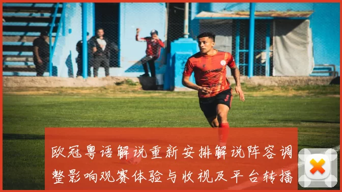 欧冠粤语解说重新安排解说阵容调整影响观赛体验与收视及平台转播细节
