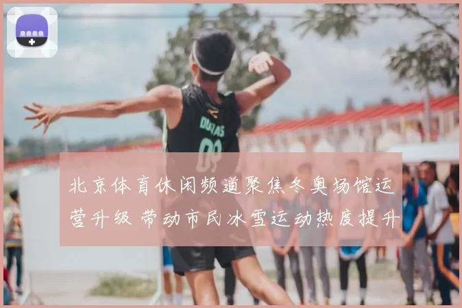 北京体育休闲频道聚焦冬奥场馆运营升级 带动市民冰雪运动热度提升