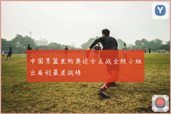中国男篮里约奥运会五战全败小组出局创最差战绩