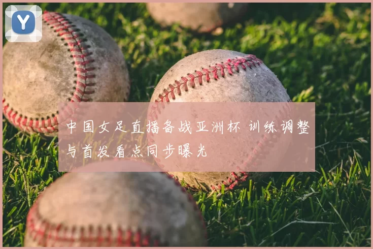 中国女足直播备战亚洲杯 训练调整与首发看点同步曝光