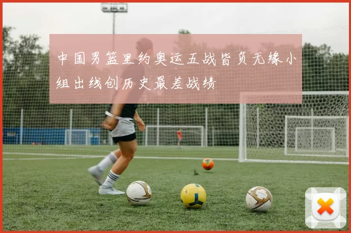 中国男篮里约奥运五战皆负无缘小组出线创历史最差战绩