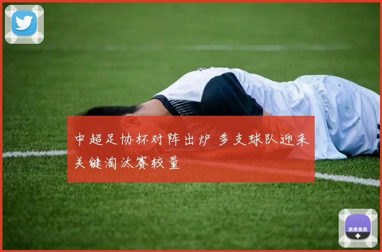 中超足协杯对阵出炉 多支球队迎来关键淘汰赛较量