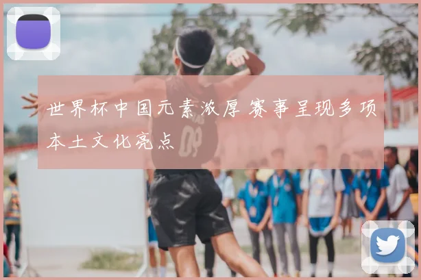 世界杯中国元素浓厚 赛事呈现多项本土文化亮点