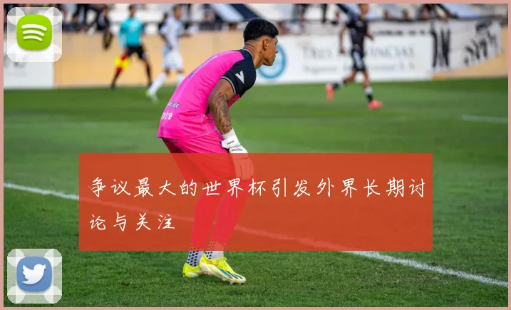 争议最大的世界杯引发外界长期讨论与关注
