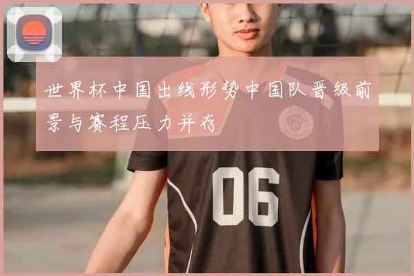 世界杯中国出线形势中国队晋级前景与赛程压力并存