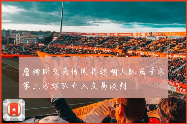 詹姆斯交易传闻再起湖人队或寻求第三方球队介入交易谈判