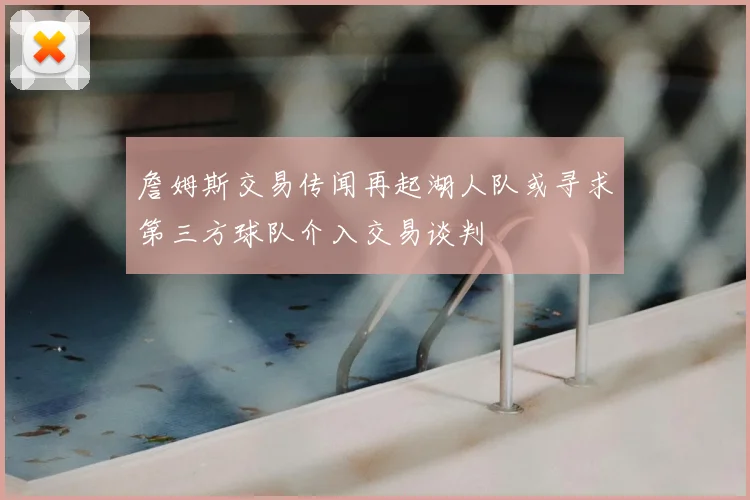 詹姆斯交易传闻再起湖人队或寻求第三方球队介入交易谈判